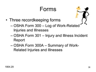 38
Forms
• Three recordkeeping forms
– OSHA Form 300 – Log of Work-Related
Injuries and Illnesses
– OSHA Form 301 – Injury and Illness Incident
Report
– OSHA Form 300A – Summary of Work-
Related Injuries and Illnesses
1904.29
 