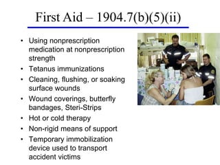• Using nonprescription
medication at nonprescription
strength
• Tetanus immunizations
• Cleaning, flushing, or soaking
surface wounds
• Wound coverings, butterfly
bandages, Steri-Strips
• Hot or cold therapy
• Non-rigid means of support
• Temporary immobilization
device used to transport
accident victims
First Aid – 1904.7(b)(5)(ii)
 