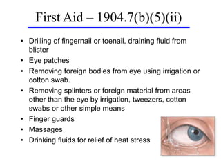 • Drilling of fingernail or toenail, draining fluid from
blister
• Eye patches
• Removing foreign bodies from eye using irrigation or
cotton swab.
• Removing splinters or foreign material from areas
other than the eye by irrigation, tweezers, cotton
swabs or other simple means
• Finger guards
• Massages
• Drinking fluids for relief of heat stress
First Aid – 1904.7(b)(5)(ii)
 