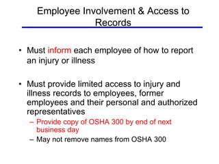 Employee Involvement & Access to
Records
• Must inform each employee of how to report
an injury or illness
• Must provide limited access to injury and
illness records to employees, former
employees and their personal and authorized
representatives
– Provide copy of OSHA 300 by end of next
business day
– May not remove names from OSHA 300
 
