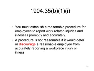 93
1904.35(b)(1)(i)
• You must establish a reasonable procedure for
employees to report work related injuries and
illnesses promptly and accurately.
• A procedure is not reasonable if it would deter
or discourage a reasonable employee from
accurately reporting a workplace injury or
illness;
 