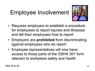 97
Employee Involvement
• Requires employers to establish a procedure
for employees to report injuries and illnesses
and tell their employees how to report
• Employers are prohibited from discriminating
against employees who do report
• Employee representatives will now have
access to those parts of the OSHA 301 form
relevant to workplace safety and health
1904.35 & 36
 
