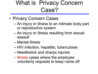 What is Privacy Concern
Case?
• Privacy Concern Cases
– An injury or illness to an intimate body part
or reproductive system
– An injury or illness resulting from sexual
assault
– Mental illness
– HIV infection, hepatitis, tuberculosis
– Needlestick and sharps injuries
– Illness cases where the employee
voluntarily requests to keep name off
 