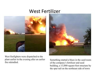 West Fertilizer
West firefighters were dispatched to the
plant earlier in the evening after an earlier
fire rekindled.
Something started a blaze in the seed room
of the company’s fertilizer and seed
building, a 13,000-square-foot structure by
the spur rail on the northeast side of town
 