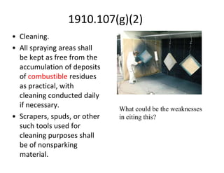 1910.107(g)(2)
• Cleaning.
• All spraying areas shall
be kept as free from the
accumulation of deposits
of combustible residues
as practical, with
cleaning conducted daily
if necessary.
• Scrapers, spuds, or other
such tools used for
cleaning purposes shall
be of nonsparking
material.
What could be the weaknesses
in citing this?
 