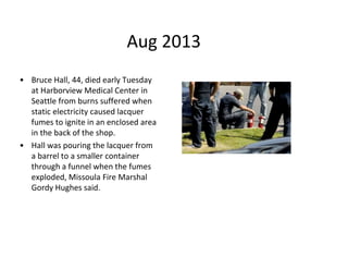 Aug 2013
• Bruce Hall, 44, died early Tuesday
at Harborview Medical Center in
Seattle from burns suffered when
static electricity caused lacquer
fumes to ignite in an enclosed area
in the back of the shop.
• Hall was pouring the lacquer from
a barrel to a smaller container
through a funnel when the fumes
exploded, Missoula Fire Marshal
Gordy Hughes said.
 