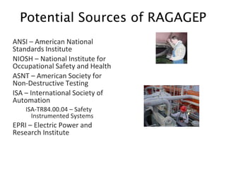 ANSI – American National
Standards Institute
NIOSH – National Institute for
Occupational Safety and Health
ASNT – American Society for
Non-Destructive Testing
ISA – International Society of
Automation
ISA-TR84.00.04 – Safety
Instrumented Systems
EPRI – Electric Power and
Research Institute
Potential Sources of RAGAGEP
 