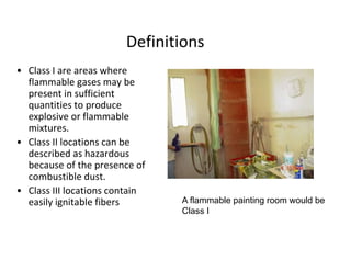 Definitions
• Class I are areas where
flammable gases may be
present in sufficient
quantities to produce
explosive or flammable
mixtures.
• Class II locations can be
described as hazardous
because of the presence of
combustible dust.
• Class III locations contain
easily ignitable fibers A flammable painting room would be
Class I
 