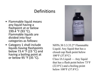 Definitions
• Flammable liquid means
any liquid having a
flashpoint at or below
199.4 °F (93 °C).
Flammable liquids are
divided into four
categories as follows:
• Category 1 shall include
liquids having flashpoints
below 73.4 °F (23 °C) and
having a boiling point at
or below 95 °F (35 °C).
NFPA 30 3.3.33.2* Flammable
Liquid. Any liquid that has a
closed cup flash point below
100°F (37.8°C)
Class IA Liquid — Any liquid
that has a flash point below 73°F
(22.8°C) and a boiling point
below 100°F (37.8°C)
 