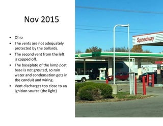 Nov 2015
• Ohio
• The vents are not adequately
protected by the bollards.
• The second vent from the left
is capped off.
• The baseplate of the lamp post
base is not grouted, so rain
water and condensation gets in
the conduit and wiring.
• Vent discharges too close to an
ignition source (the light)
 