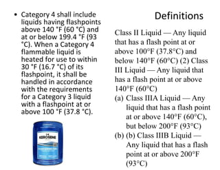 Definitions• Category 4 shall include
liquids having flashpoints
above 140 °F (60 °C) and
at or below 199.4 °F (93
°C). When a Category 4
flammable liquid is
heated for use to within
30 °F (16.7 °C) of its
flashpoint, it shall be
handled in accordance
with the requirements
for a Category 3 liquid
with a flashpoint at or
above 100 °F (37.8 °C).
Class II Liquid — Any liquid
that has a flash point at or
above 100°F (37.8°C) and
below 140°F (60°C) (2) Class
III Liquid — Any liquid that
has a flash point at or above
140°F (60°C)
(a) Class IIIA Liquid — Any
liquid that has a flash point
at or above 140°F (60°C),
but below 200°F (93°C)
(b) (b) Class IIIB Liquid —
Any liquid that has a flash
point at or above 200°F
(93°C)
 