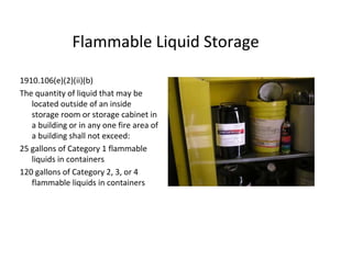 Flammable Liquid Storage
1910.106(e)(2)(ii)(b)
The quantity of liquid that may be
located outside of an inside
storage room or storage cabinet in
a building or in any one fire area of
a building shall not exceed:
25 gallons of Category 1 flammable
liquids in containers
120 gallons of Category 2, 3, or 4
flammable liquids in containers
 