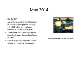 May 2014
• Hartford CT
• A workbench in the finishing room
of the facility caught fire on May
19, 2014, while an employee
cleaned titanium aircraft parts.
• The room's dust collection system
lacked adequate fire and explosion
controls.
• Flammable titanium dust had also
settled on electrical equipment.
Titanium Dust Collector fire photo
 