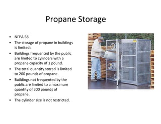 Propane Storage
• NFPA 58
• The storage of propane in buildings
is limited:
• Buildings frequented by the public
are limited to cylinders with a
propane capacity of 1 pound.
• The total quantity stored is limited
to 200 pounds of propane.
• Buildings not frequented by the
public are limited to a maximum
quantity of 300 pounds of
propane.
• The cylinder size is not restricted.
 