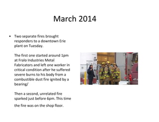 March 2014
• Two separate fires brought
responders to a downtown Erie
plant on Tuesday.
The first one started around 1pm
at Fralo Industries Metal
Fabricators and left one worker in
critical condition after he suffered
severe burns to his body from a
combustible dust fire ignited by a
bearing/
Then a second, unrelated fire
sparked just before 6pm. This time
the fire was on the shop floor.
 