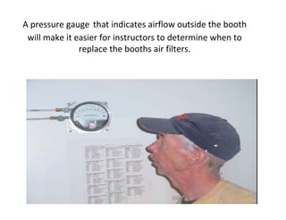 A pressure gauge that indicates airflow outside the booth
will make it easier for instructors to determine when to
replace the booths air filters.
 