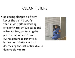 CLEAN FILTERS
• Replacing clogged air filters
keeps the paint booth’s
ventilation system working
efficiently to remove paint and
solvent mists, protecting the
painter and others from
overexposure to potentially
hazardous substances and
decreasing the risk of fire due to
flammable vapors.
 