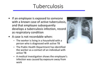 Tuberculosis
• If an employee is exposed to someone
with a known case of active tuberculosis,
and that employee subsequently
develops a tuberculosis infection, record
as respiratory condition
• A case is not recordable when:
– The worker is living in a household with a
person who is diagnosed with active TB
– The Public Health Department has identified
the worker as a contact of an individual with
active TB
– A medical investigation shows the employee’s
infection was caused by exposure away from
work
 