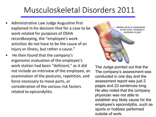 Musculoskeletal Disorders 2011
• Administrative Law Judge Augustine first
explained in his decision that for a case to be
work-related for purposes of OSHA
recordkeeping, the “employee’s work
activities do not have to be the cause of an
injury or illness, but rather a cause.”
• He then found that the company’s
ergonomic evaluation of the employee’s
work station had been “deficient,” as it did
not include an interview of the employee, an
examination of the postures, repetition, and
force necessary to move parts, or
consideration of the various risk factors
related to epicondylitis.
The Judge pointed out that the
The company’s assessment was
conducted in one day and the
assessment report was just 2
pages and 23 sentences long.
He also noted that the company
physician was not able to
establish any likely cause for the
employee’s epicondylitis, such as
sports or hobbies performed
outside of work.
 