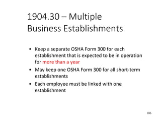 106
1904.30 – Multiple
Business Establishments
• Keep a separate OSHA Form 300 for each
establishment that is expected to be in operation
for more than a year
• May keep one OSHA Form 300 for all short-term
establishments
• Each employee must be linked with one
establishment
 