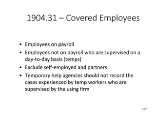107
1904.31 – Covered Employees
• Employees on payroll
• Employees not on payroll who are supervised on a
day-to-day basis (temps)
• Exclude self-employed and partners
• Temporary help agencies should not record the
cases experienced by temp workers who are
supervised by the using firm
 