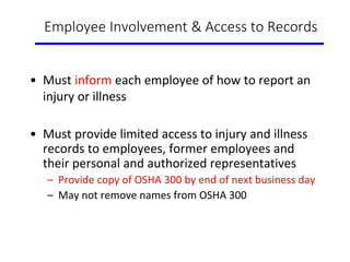 Employee Involvement & Access to Records
• Must inform each employee of how to report an
injury or illness
• Must provide limited access to injury and illness
records to employees, former employees and
their personal and authorized representatives
– Provide copy of OSHA 300 by end of next business day
– May not remove names from OSHA 300
 