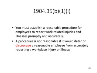 109
1904.35(b)(1)(i)
• You must establish a reasonable procedure for
employees to report work related injuries and
illnesses promptly and accurately.
• A procedure is not reasonable if it would deter or
discourage a reasonable employee from accurately
reporting a workplace injury or illness;
 