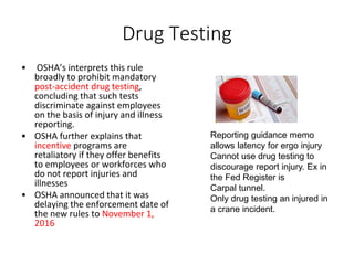 Drug Testing
• OSHA’s interprets this rule
broadly to prohibit mandatory
post-accident drug testing,
concluding that such tests
discriminate against employees
on the basis of injury and illness
reporting.
• OSHA further explains that
incentive programs are
retaliatory if they offer benefits
to employees or workforces who
do not report injuries and
illnesses
• OSHA announced that it was
delaying the enforcement date of
the new rules to November 1,
2016
Reporting guidance memo
allows latency for ergo injury
Cannot use drug testing to
discourage report injury. Ex in
the Fed Register is
Carpal tunnel.
Only drug testing an injured in
a crane incident.
 