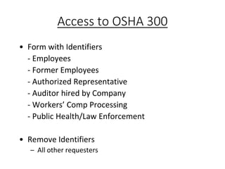Access to OSHA 300
• Form with Identifiers
- Employees
- Former Employees
- Authorized Representative
- Auditor hired by Company
- Workers’ Comp Processing
- Public Health/Law Enforcement
• Remove Identifiers
– All other requesters
 