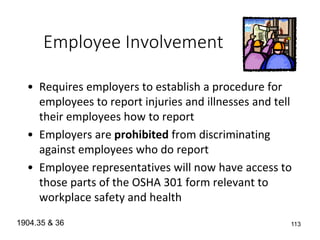 113
Employee Involvement
• Requires employers to establish a procedure for
employees to report injuries and illnesses and tell
their employees how to report
• Employers are prohibited from discriminating
against employees who do report
• Employee representatives will now have access to
those parts of the OSHA 301 form relevant to
workplace safety and health
1904.35 & 36
 