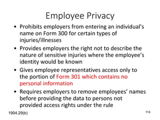 114
Employee Privacy
• Prohibits employers from entering an individual’s
name on Form 300 for certain types of
injuries/illnesses
• Provides employers the right not to describe the
nature of sensitive injuries where the employee’s
identity would be known
• Gives employee representatives access only to
the portion of Form 301 which contains no
personal information
• Requires employers to remove employees’ names
before providing the data to persons not
provided access rights under the rule
1904.29(b)
 
