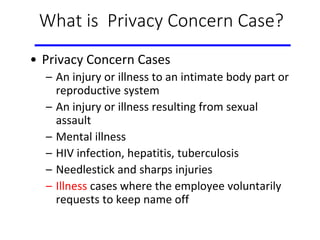 What is Privacy Concern Case?
• Privacy Concern Cases
– An injury or illness to an intimate body part or
reproductive system
– An injury or illness resulting from sexual
assault
– Mental illness
– HIV infection, hepatitis, tuberculosis
– Needlestick and sharps injuries
– Illness cases where the employee voluntarily
requests to keep name off
 
