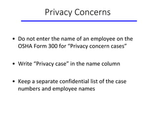 Privacy Concerns
• Do not enter the name of an employee on the
OSHA Form 300 for “Privacy concern cases”
• Write “Privacy case” in the name column
• Keep a separate confidential list of the case
numbers and employee names
 
