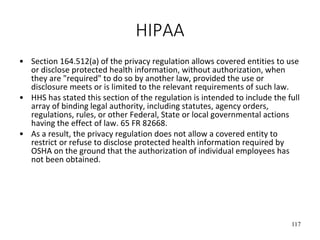 117
HIPAA
• Section 164.512(a) of the privacy regulation allows covered entities to use
or disclose protected health information, without authorization, when
they are "required" to do so by another law, provided the use or
disclosure meets or is limited to the relevant requirements of such law.
• HHS has stated this section of the regulation is intended to include the full
array of binding legal authority, including statutes, agency orders,
regulations, rules, or other Federal, State or local governmental actions
having the effect of law. 65 FR 82668.
• As a result, the privacy regulation does not allow a covered entity to
restrict or refuse to disclose protected health information required by
OSHA on the ground that the authorization of individual employees has
not been obtained.
 