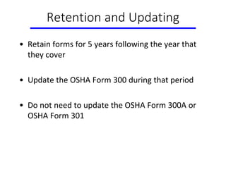 Retention and Updating
• Retain forms for 5 years following the year that
they cover
• Update the OSHA Form 300 during that period
• Do not need to update the OSHA Form 300A or
OSHA Form 301
 