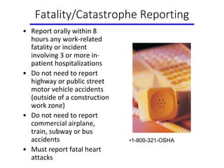 Fatality/Catastrophe Reporting
• Report orally within 8
hours any work-related
fatality or incident
involving 3 or more in-
patient hospitalizations
• Do not need to report
highway or public street
motor vehicle accidents
(outside of a construction
work zone)
• Do not need to report
commercial airplane,
train, subway or bus
accidents
• Must report fatal heart
attacks
•1-800-321-OSHA
 