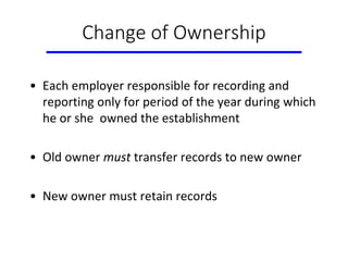 Change of Ownership
• Each employer responsible for recording and
reporting only for period of the year during which
he or she owned the establishment
• Old owner must transfer records to new owner
• New owner must retain records
 