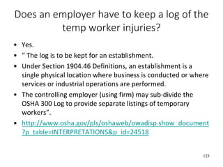 Does an employer have to keep a log of the
temp worker injuries?
• Yes.
• “ The log is to be kept for an establishment.
• Under Section 1904.46 Definitions, an establishment is a
single physical location where business is conducted or where
services or industrial operations are performed.
• The controlling employer (using firm) may sub-divide the
OSHA 300 Log to provide separate listings of temporary
workers”.
• http://www.osha.gov/pls/oshaweb/owadisp.show_document
?p_table=INTERPRETATIONS&p_id=24518
125
 