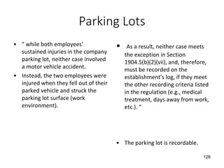 Parking Lots
• " while both employees'
sustained injuries in the company
parking lot, neither case involved
a motor vehicle accident.
• Instead, the two employees were
injured when they fell out of their
parked vehicle and struck the
parking lot surface (work
environment).
• As a result, neither case meets
the exception in Section
1904.5(b)(2)(vii), and, therefore,
must be recorded on the
establishment's log, if they meet
the other recording criteria listed
in the regulation (e.g., medical
treatment, days away from work,
etc.). “
• The parking lot is recordable.
126
 