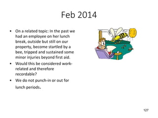 Feb 2014
• On a related topic: In the past we
had an employee on her lunch
break, outside but still on our
property, become startled by a
bee, tripped and sustained some
minor injuries beyond first aid.
• Would this be considered work-
related and therefore
recordable?
• We do not punch-in or out for
lunch periods.
127
 