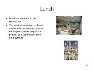 Lunch
• Lunch accident would be
recordable.
• The work environment includes
any location where one or more
employees are working or are
present as a condition of their
employment.
128
 