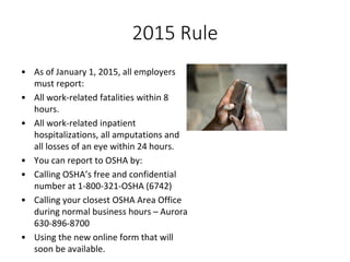2015 Rule
• As of January 1, 2015, all employers
must report:
• All work-related fatalities within 8
hours.
• All work-related inpatient
hospitalizations, all amputations and
all losses of an eye within 24 hours.
• You can report to OSHA by:
• Calling OSHA’s free and confidential
number at 1-800-321-OSHA (6742)
• Calling your closest OSHA Area Office
during normal business hours – Aurora
630-896-8700
• Using the new online form that will
soon be available.
 