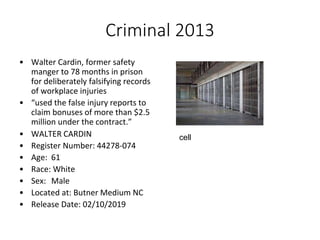 Criminal 2013
• Walter Cardin, former safety
manger to 78 months in prison
for deliberately falsifying records
of workplace injuries
• “used the false injury reports to
claim bonuses of more than $2.5
million under the contract.”
• WALTER CARDIN
• Register Number: 44278-074
• Age: 61
• Race: White
• Sex: Male
• Located at: Butner Medium NC
• Release Date: 02/10/2019
cell
 