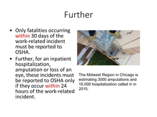 Further
• Only fatalities occurring
within 30 days of the
work-related incident
must be reported to
OSHA.
• Further, for an inpatient
hospitalization,
amputation or loss of an
eye, these incidents must
be reported to OSHA only
if they occur within 24
hours of the work-related
incident.
The Midwest Region in Chicago is
estimating 3000 amputations and
10,000 hospitalization called in in
2015.
 