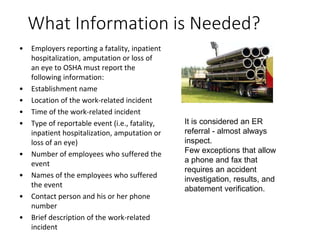 What Information is Needed?
• Employers reporting a fatality, inpatient
hospitalization, amputation or loss of
an eye to OSHA must report the
following information:
• Establishment name
• Location of the work-related incident
• Time of the work-related incident
• Type of reportable event (i.e., fatality,
inpatient hospitalization, amputation or
loss of an eye)
• Number of employees who suffered the
event
• Names of the employees who suffered
the event
• Contact person and his or her phone
number
• Brief description of the work-related
incident
It is considered an ER
referral - almost always
inspect.
Few exceptions that allow
a phone and fax that
requires an accident
investigation, results, and
abatement verification.
 