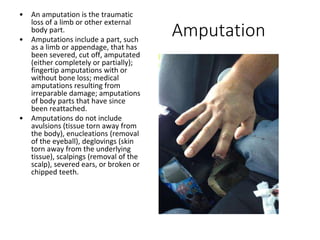 Amputation
• An amputation is the traumatic
loss of a limb or other external
body part.
• Amputations include a part, such
as a limb or appendage, that has
been severed, cut off, amputated
(either completely or partially);
fingertip amputations with or
without bone loss; medical
amputations resulting from
irreparable damage; amputations
of body parts that have since
been reattached.
• Amputations do not include
avulsions (tissue torn away from
the body), enucleations (removal
of the eyeball), deglovings (skin
torn away from the underlying
tissue), scalpings (removal of the
scalp), severed ears, or broken or
chipped teeth.
 