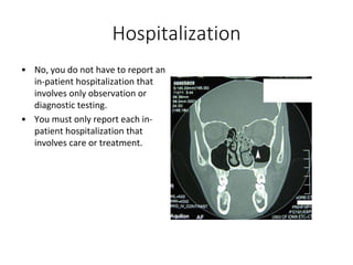 Hospitalization
• No, you do not have to report an
in-patient hospitalization that
involves only observation or
diagnostic testing.
• You must only report each in-
patient hospitalization that
involves care or treatment.
 