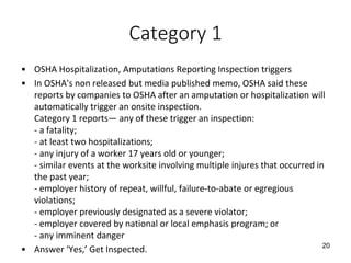Category 1
• OSHA Hospitalization, Amputations Reporting Inspection triggers
• In OSHA's non released but media published memo, OSHA said these
reports by companies to OSHA after an amputation or hospitalization will
automatically trigger an onsite inspection.
Category 1 reports— any of these trigger an inspection:
- a fatality;
- at least two hospitalizations;
- any injury of a worker 17 years old or younger;
- similar events at the worksite involving multiple injures that occurred in
the past year;
- employer history of repeat, willful, failure-to-abate or egregious
violations;
- employer previously designated as a severe violator;
- employer covered by national or local emphasis program; or
- any imminent danger
• Answer ‘Yes,’ Get Inspected. 20
 