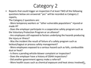 Category 2
• Reports that could trigger an inspection if at least TWO of the following
questions below are answered ‘‘yes’’ will be recorded as Category 2
reports,
The Category 2 questions are:
- Were temporary workers or ‘‘other vulnerable populations’’ injured or
made ill?
- Does the employer participate in a cooperative safety program such as
the Voluntary Protection Program or an alliance?
- Are employees still exposed to factors underlying the hazards producing
the injury or illness?
- Was the incident the result of failure of a safety program such as
lockout/tagout or process safety management?
- Were employees exposed to a serious hazard such as falls, combustible
dust or heat?
- Is there a pending whistle-blower complaint or inspection?
- Does the employer have a history of OSHA inspections?
- Did another government agency make a referral?
- Were health issues such as chemical exposure and heat stress involved?21
 