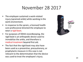 November 28 2017
• The employee sustained a work-related
injury (sprained ankle) while working in the
work environment.
• In response to the sprain, a licensed health
care professional directed the employee to
wear a rigid boot.
• For purposes of OSHA recordkeeping, the
rigid boot is an orthopedic device used to
immobilize the ankle, and therefore is
medical treatment beyond first aid.
• The fact that the rigid boot may also have
been used as a preventive, precautionary, or
prophylactic measure in this case is not
relevant to the determination that the device
was used to treat the employee's injury.
23
 
